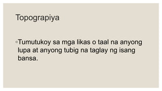 Topograpiya
◦Tumutukoy sa mga likas o taal na anyong
lupa at anyong tubig na taglay ng isang
bansa.
 