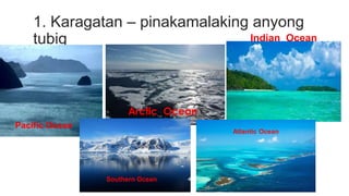 1. Karagatan – pinakamalaking anyong
tubig Indian Ocean
Pacific Ocean
Southern Ocean
Atlantic Ocean
 
