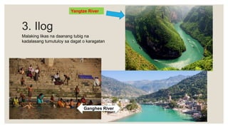 3. Ilog
Malaking likas na daanang tubig na
kadalasang tumutuloy sa dagat o karagatan
Yangtze River
Ganghes River
 