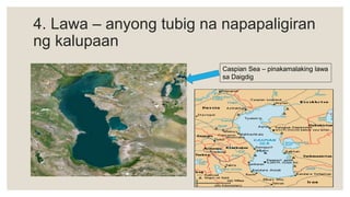 4. Lawa – anyong tubig na napapaligiran
ng kalupaan
Caspian Sea – pinakamalaking lawa
sa Daigdig
 