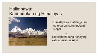 Halimbawa:
Kabundukan ng Himalayas
◦ Himalayas – matatagpuan
sa mga bansang India at
Nepal
-
pinakamahabang hanay ng
kabundukan sa Asya
 
