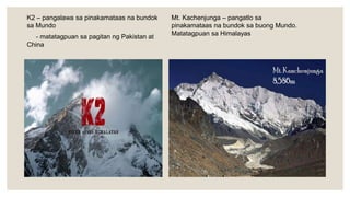 K2 – pangalawa sa pinakamataas na bundok
sa Mundo
- matatagpuan sa pagitan ng Pakistan at
China
Mt. Kachenjunga – pangatlo sa
pinakamataas na bundok sa buong Mundo.
Matatagpuan sa Himalayas
 