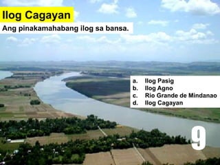 Ilog Cagayan
a. Ilog Pasig
b. Ilog Agno
c. Rio Grande de Mindanao
d. Ilog Cagayan
Ang pinakamahabang ilog sa bansa.
9
 