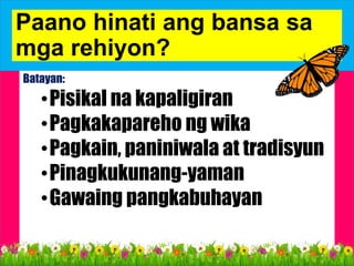Paano hinati ang bansa sa
mga rehiyon?
Batayan:
•Pisikal na kapaligiran
•Pagkakapareho ng wika
•Pagkain, paniniwala at tradisyun
•Pinagkukunang-yaman
•Gawaing pangkabuhayan
 