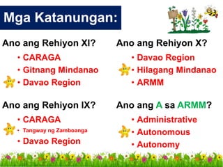 Ano ang Rehiyon IX?
• CARAGA
• Tangway ng Zamboanga
• Davao Region
Mga Katanungan:
Ano ang Rehiyon X?
• Davao Region
• Hilagang Mindanao
• ARMM
Ano ang A sa ARMM?
• Administrative
• Autonomous
• Autonomy
Ano ang Rehiyon XI?
• CARAGA
• Gitnang Mindanao
• Davao Region
 