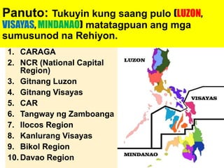Panuto: Tukuyin kung saang pulo (LUZON,
VISAYAS, MINDANAO) matatagpuan ang mga
sumusunod na Rehiyon.
1. CARAGA
2. NCR (National Capital
Region)
3. Gitnang Luzon
4. Gitnang Visayas
5. CAR
6. Tangway ng Zamboanga
7. Ilocos Region
8. Kanlurang Visayas
9. Bikol Region
10. Davao Region
 