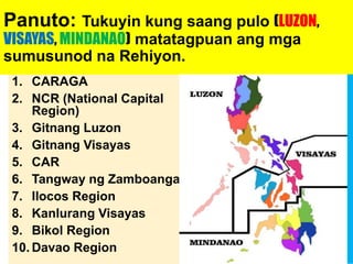 Panuto: Tukuyin kung saang pulo (LUZON,
VISAYAS, MINDANAO) matatagpuan ang mga
sumusunod na Rehiyon.
1. CARAGA
2. NCR (National Capital
Region)
3. Gitnang Luzon
4. Gitnang Visayas
5. CAR
6. Tangway ng Zamboanga
7. Ilocos Region
8. Kanlurang Visayas
9. Bikol Region
10. Davao Region
1. Mindanao
2. Luzon
3. Luzon
4. Visayas
5. Luzon
6. Mindanao
7. Luzon
8. Visayas
9. Luzon
10.Mindanao
 