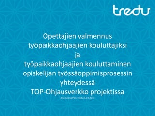 Opettajien valmennus
työpaikkaohjaajien kouluttajiksi
ja
työpaikkaohjaajien kouluttaminen
opiskelijan työssäoppimisprosessin
yhteydessä
TOP-Ohjausverkko projektissa
Arja-Leena Pöri, Tredu 12.9.2013
 