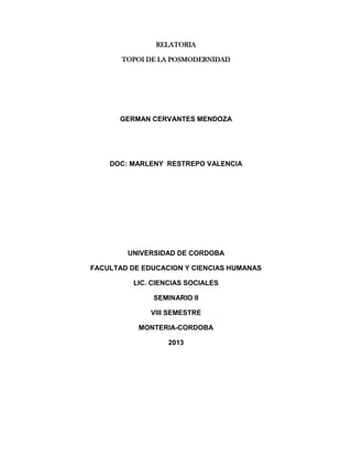 RELATORIA
TOPOI DE LA POSMODERNIDAD

GERMAN CERVANTES MENDOZA

DOC: MARLENY RESTREPO VALENCIA

UNIVERSIDAD DE CORDOBA
FACULTAD DE EDUCACION Y CIENCIAS HUMANAS
LIC. CIENCIAS SOCIALES
SEMINARIO II
VIII SEMESTRE
MONTERIA-CORDOBA
2013

 