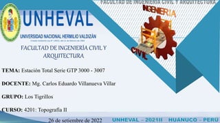 Creada mediante Ley N° 14915, del 21 de febrero de 1964
TEMA: Estación Total Serie GTP 3000 - 3007
DOCENTE: Mg. Carlos Eduardo Villanueva Villar
GRUPO: Los Tigrillos
CURSO: 4201: Topografía II
26 de setiembre de 2022
FACULTAD DE INGENIERÍA CIVIL Y
ARQUITECTURA