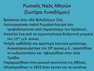 Ρωσικός Ναός Αθηνών
(Σωτήρα Λυκοδήμου)
Βρίσκεται στην οδό Φιλελλήνων 21Α,
Λειτουργούσαν παλιά Ρωμαϊκά λουτρά που
τροφοδοτούνταν από παραπόταμο του Ηριδανού,
Αποτελεί ένα από τα σημαντικότερα Βυζαντινά μνημεία
του 11ου μ.Χ. αιώνα,
Υπήρξε ορθόδοξο και αργότερα λατινικό μοναστήρι,
Ανακατασκευάστηκε τον 19ο αιώνα μ.Χ., προστέθηκε
το κωδωνοστάσιο και αφιερώθηκε στην Αγία
Τριάδα,
Παραχωρήθηκε στην ρωσική κοινότητα της Αθήνας,
Ολοκληρώθηκε το 1855 όταν έγιναν και τα εγκαίνια.
 