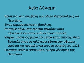Αγία Δύναμη
Βρίσκεται στη συμβολή των οδών Μητροπόλεως και
Πεντέλης,
Είναι καμαροσκέπαστη βασιλική,
Χτίστηκε πάνω στα ερείπια αρχαίου ναού
αφιερωμένου στον μυθικό ήρωα Ηρακλή,
Υπήρχε υπόγειος χώρος 15 μέτρα κάτω από την Αγία
Τράπεζα όπου οι καλόγεροι έφτιαχναν σφαίρες,
φισέκια και πυρίτιδα για τους αγωνιστές του 1821,
Γιορτάζει κάθε 8 Σεπτέμβρη, ημέρα γέννησης της
Θεοτόκου.
 