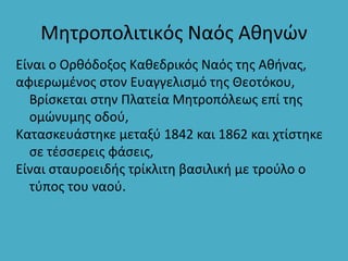 Μητροπολιτικός Ναός Αθηνών
Είναι ο Ορθόδοξος Καθεδρικός Ναός της Αθήνας,
αφιερωμένος στον Ευαγγελισμό της Θεοτόκου,
Βρίσκεται στην Πλατεία Μητροπόλεως επί της
ομώνυμης οδού,
Κατασκευάστηκε μεταξύ 1842 και 1862 και χτίστηκε
σε τέσσερεις φάσεις,
Είναι σταυροειδής τρίκλιτη βασιλική με τρούλο ο
τύπος του ναού.
 