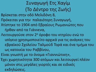 Συναγωγή Ετς Χαγίμ
(Το Δέντρο της Ζωής)
Βρίσκεται στην οδό Μελιδόνη 8,
Πρόκειται για την παλαιότερη Συναγωγή,
Χτίστηκε το 1904 από Εβραίους Ρωμανιώτες που
ήρθαν από τα Γιάννενα,
Λειτουργούσε στον 2ο όροφο του κτηρίου ενώ το
ισόγειο χρησιμοποιείτο αρχικά για τις ανάγκες του
εβραϊκού Σχολείου Ταλμούδ Τορά και ένα τμήμα του
ως κατοικία του Ραββίνου,
Είναι γνωστή με το όνομα «Γιαννιώτικη»,
Έχει χωρητικότητα 300 ατόμων και λειτουργεί πλέον
μόνον στις μεγάλες γιορτές και σε ειδικές
εκδηλώσεις.
 