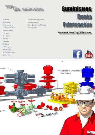 Suministros
Renta
Fabricación
facebook.com/TopOilServices
Chart Recorder type Barton
BOP Rubber Spares
BOP and control Head Products
Pressure Gauges
Mud Valve
Safety Valve
Weco type flange
Choke and kill Hose
Hammer Unions
Pup Joint
Swivel Joint
Bull Plug
Gate Valve
API Flange
Drilling Spool
Accumulator
Air Operated Pump
Control Valve
 