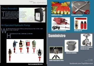 Chart Recorders
T
o be used in conjunction with pressure gauges
to provide a documented test record of the
equipment being tested. They are available in
models ranging from 15,000 to 30,000 PSI with
options for mechanical spring or battery drive and
rotation of 96 min., 24 hr. or 8 day.
Air Operated Hydraulic Pump
W
e offer the following ranges: Medium and Low Pressure: 5”30:1 | 6”50:1 | 7 3/8”
60:1 | 8”60:1 | 8 1/2″ 60:1
H
igh Pressure: 6”140:1 | 7 3/8”200:1 | 8 1/2”300:1
New, Re-manufactured, OEM, Similar
Conexiones de Golpe
facebook.com/TopOilServices
Suministro
Mangueras Metálicas
Empaques para preventores Valvulas de Pie
Anillos Empacadores, Birlos
Valvulas de Compuerta
Valvulas de Lodo
Cabezales Soldables
TOP OIL SERVICES
VENTAS
facebook.com/TopOilServices
 