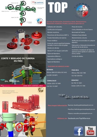 TOP
Servicios de Fabricación, Suministros, Renta, Mantenimiento,
Reparación, Instalación, Prueba y puesta en operación en:
facebook.com/TopOilServices
Reynosa: claudio.godinez@topoil.com.mx
Poza Rica: Herlindo.guerrero@topoil.com.mx
Tabasco: marcelino.arce@topoil.com.mx
Presas de recorte.
Corte y Biselado en frío de Tuberia
Barrenado de Tuberia
Soldadura Especializada
Mantenimiento a Ductos
Verificación de anomalias en cualquier
diámetro
Fabricación y Colocación de postes en
derechos de vía de ductos.
Suministro e Instalación de Tapas de
apertura-cierre rapidas en cubetas de
envio y recibo
Corrida de diablos
Soldadura de Cabezales,
Certificación de Equipos
Válvulas mecánicas
Preventores de Reventones (BOP´s)
Prueba hidrostática de tuberías
Presas metálicas
Líneas de control superficial bridadas,
roscadas o tuerca unión de golpe.
Arboles de válvulas
Válvula“H”con equipo Lubricador
Tapón de Abandono
Separadores Bifásicos
Quemadores ecológicos
Tapón de Abandono
TELÉFONOS DE SERVICIO 24 HRS.
REYNOSA
Oficina: (899) 923 0934, 925 3432
Cel. 899 120 9879
POZA RICA
Oficina: (782) 825 1985
Cel. 782 528 6763
COMALCALCO
Celular: (933) 107 6901
Cel. 933 110 2997
VERACRUZ
Cel. 782 131 0041
Celular: (229) 213 1366
Para mayor información
visítenos en:
 