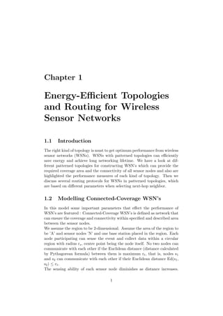 Chapter 1

Energy-Eﬃcient Topologies
and Routing for Wireless
Sensor Networks

1.1    Introduction
The right kind of topology is must to get optimum performance from wireless
sensor networks (WSNs). WSNs with patterned topologies can eﬃciently
save energy and achieve long networking lifetime. We have a look at dif-
ferent patterned topologies for constructing WSN’s which can provide the
required coverage area and the connectivity of all sensor nodes and also are
highlighted the performance measures of each kind of topology. Then we
discuss several routing protocols for WSNs in patterned topologies, which
are based on diﬀerent parameters when selecting next-hop neighbor.


1.2    Modelling Connected-Coverage WSN’s
In this model some important parameters that eﬀect the performance of
WSN’s are featured : Connected-Coverage WSN’s is deﬁned as network that
can ensure the coverage and connectivity within speciﬁed and described area
between the sensor nodes.
We assume the region to be 2-dimensional. Assume the area of the region to
be ’A’ and sensor nodes ’N’ and one base station placed in the region. Each
node participating can sense the event and collect data within a circular
region with radius rs , centre point being the node itself. No two nodes can
communicate with each other if the Euclidean distance (distance calculated
by Pythagorean formula) between them is maximum rt , that is, nodes s1
and s2 can communicate with each other if their Euclidean distance Ed(s1 ,
s2 ) ≤ r t .
The sensing ability of each sensor node diminishes as distance increases.

                                     1
 