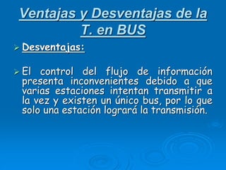 Ventajas y Desventajas de la
T. en BUS
 Desventajas:
 El control del flujo de información
presenta inconvenientes debido a que
varias estaciones intentan transmitir a
la vez y existen un único bus, por lo que
solo una estación logrará la transmisión.
 
