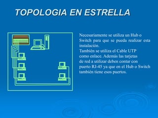Necesariamente se utiliza un Hub o
Switch para que se pueda realizar esta
instalación.
También se utiliza el Cable UTP
como enlace. Además las tarjetas
de red a utilizar deben contar con
puerto RJ-45 ya que en el Hub o Switch
también tiene esos puertos.
TOPOLOGIA EN ESTRELLA
 