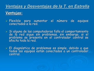 Ventajas y Desventajas de la T. en Estrella
Ventajas:
 Flexible para aumentar el número de equipos
conectados a la red.
 Si alguna de las computadoras falla el comportamiento
de la red sigue sin problemas, sin embargo, si el
problema se presenta en el controlador central se
afecta toda la red.
 El diagnóstico de problemas es simple, debido a que
todos los equipos están conectados a un controlador
central.
 