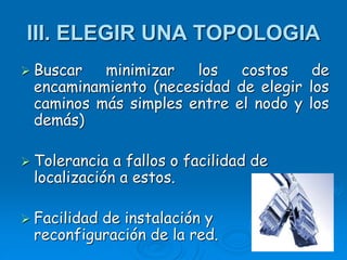 III. ELEGIR UNA TOPOLOGIA
 Buscar minimizar los costos de
encaminamiento (necesidad de elegir los
caminos más simples entre el nodo y los
demás)
 Tolerancia a fallos o facilidad de
localización a estos.
 Facilidad de instalación y
reconfiguración de la red.
 