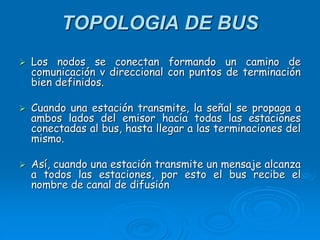 TOPOLOGIA DE BUS
 Los nodos se conectan formando un camino de
comunicación v direccional con puntos de terminación
bien definidos.
 Cuando una estación transmite, la señal se propaga a
ambos lados del emisor hacía todas las estaciones
conectadas al bus, hasta llegar a las terminaciones del
mismo.
 Así, cuando una estación transmite un mensaje alcanza
a todos las estaciones, por esto el bus recibe el
nombre de canal de difusión
 