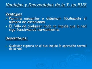 Ventajas y Desventajas de la T. en BUS
Ventajas:
 Permite aumentar o disminuir fácilmente el
número de estaciones.
 El fallo de cualquier nodo no impide que la red
siga funcionando normalmente.
Desventajas:
 Cualquier ruptura en el bus impide la operación normal
de la red.
 