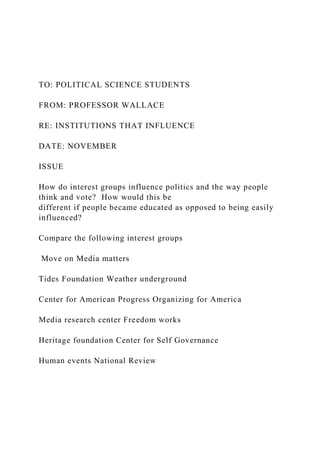 TO: POLITICAL SCIENCE STUDENTS
FROM: PROFESSOR WALLACE
RE: INSTITUTIONS THAT INFLUENCE
DATE: NOVEMBER
ISSUE
How do interest groups influence politics and the way people
think and vote? How would this be
different if people became educated as opposed to being easily
influenced?
Compare the following interest groups
Move on Media matters
Tides Foundation Weather underground
Center for American Progress Organizing for America
Media research center Freedom works
Heritage foundation Center for Self Governance
Human events National Review
 