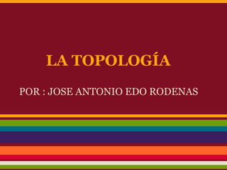 LA TOPOLOGÍA
POR : JOSE ANTONIO EDO RODENAS
 