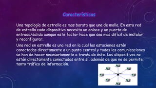 Características
Una topología de estrella es mas barata que una de malla. En esta red
de estrella cada dispositivo necesita un enlace y un puerto de
entrada/salida aunque este factor hace que sea mas difícil de instalar
y reconfigurar.
Una red en estrella es una red en la cual las estaciones están
conectadas directamente a un punto central y todas las comunicaciones
se han de hacer necesariamente a través de éste. Los dispositivos no
están directamente conectados entre sí, además de que no se permite
tanto tráfico de información.

 