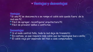 • Ventajas y desventajas
Ventajas
*Si una PC se desconecta o se rompe el cable solo queda fuera de la
red esa PC.
* Fácil de agregar, reconfigurar arquitectura PC.
* Fácil de prevenir daños o conflictos.

Desventajas
* Si el nodo central falla, toda la red deja de transmitir.
* Es costosa, ya que requiere más cable que las topologías bus o anillo.
* El cable viaja por separado del Hub a cada computadora.

 