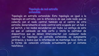 Topología de red estrella
extendida
Topología en estrella extendida: Esta topología es igual a la
topología en estrella, con la diferencia de que cada nodo que se
conecta con el nodo central también es el centro de otra
estrella. Generalmente el nodo central está ocupado por un hub o
un switch, y los nodos secundarios por hubs. La ventaja de esto
es que el cableado es más corto y limita la cantidad de
dispositivos que se deben interconectar con cualquier nodo
central. La topología en estrella extendida es sumamente
jerárquica, y busca que la información se mantenga local. Esta es
la forma de conexión utilizada actualmente por el sistema
telefónico

 