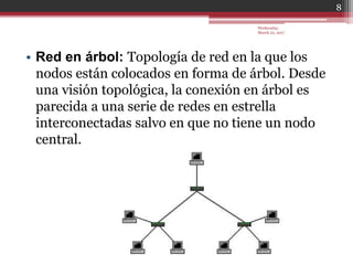 • Red en árbol: Topología de red en la que los
nodos están colocados en forma de árbol. Desde
una visión topológica, la conexión en árbol es
parecida a una serie de redes en estrella
interconectadas salvo en que no tiene un nodo
central.
Wednesday,
March 22, 2017
8
 