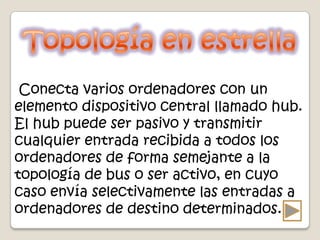 Conecta varios ordenadores con un
elemento dispositivo central llamado hub.
El hub puede ser pasivo y transmitir
cualquier entrada recibida a todos los
ordenadores de forma semejante a la
topología de bus o ser activo, en cuyo
caso envía selectivamente las entradas a
ordenadores de destino determinados.
 
