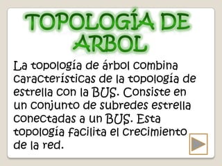 La topología de árbol combina
características de la topología de
estrella con la BUS. Consiste en
un conjunto de subredes estrella
conectadas a un BUS. Esta
topología facilita el crecimiento
de la red.
 