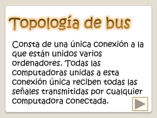 Consta de una única conexión a la
que están unidos varios
ordenadores. Todas las
computadoras unidas a esta
conexión única reciben todas las
señales transmitidas por cualquier
computadora conectada.
 