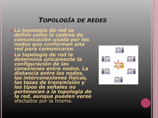 TOPOLOGÍA DE REDES
   La topología de red se
    define como la cadena de
    comunicación usada por los
    nodos que conforman una
    red para comunicarse.
   La topología de red la
    determina únicamente la
    configuración de las
    conexiones entre nodos. La
    distancia entre los nodos,
    las interconexiones físicas,
    las tasas de transmisión y
    los tipos de señales no
    pertenecen a la topología de
    la red, aunque pueden verse
    afectados por la misma.
 