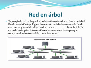 Red en árbol
 Topología de red en la que los nodos están colocados en forma de árbol.
  Desde una visión topológica, la conexión en árbol va conectada desde
  una central y se subdivide en varios tramos.           Pero la falla de
  un nodo no implica interrupción en las comunicaciones por que
  comparte el mismo canal de comunicaciones.
 