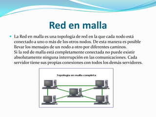 Red en malla
 La Red en malla es una topología de red en la que cada nodo está
  conectado a uno o más de los otros nodos. De esta manera es posible
  llevar los mensajes de un nodo a otro por diferentes caminos.
  Si la red de malla está completamente conectada no puede existir
  absolutamente ninguna interrupción en las comunicaciones. Cada
  servidor tiene sus propias conexiones con todos los demás servidores.
 