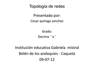 Topología de redes

          Presentado por:
         Cesar quiroga sanchez

               Grado:
             Decimo ´´a´´


Institución educativa Gabriela mistral
  Belén de los andaquíes - Caquetá
               09-07-12
 