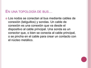 EN UNA TOPOLOGÍA DE BUS…
   Los nodos se conectan al bus mediante cables de
    conexión (latiguillos) y sondas. Un cable de
    conexión es una conexión que va desde el
    dispositivo al cable principal. Una sonda es un
    conector que, o bien se conecta al cable principal,
    o se pincha en el cable para crear un contacto con
    el núcleo metálico.
 