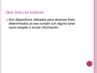 QUE SON LAS SONDAS
   Son dispositivos utilizados para alcanzar fines
    determinados ya sea cumplir con alguna tarea
    como aceptar o enviar información .
 
