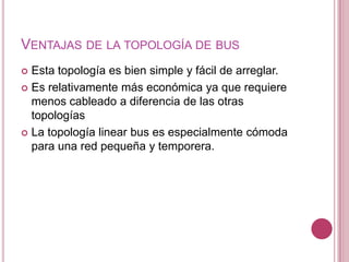 VENTAJAS DE LA TOPOLOGÍA DE BUS
 Esta topología es bien simple y fácil de arreglar.
 Es relativamente más económica ya que requiere
  menos cableado a diferencia de las otras
  topologías
 La topología linear bus es especialmente cómoda
  para una red pequeña y temporera.
 