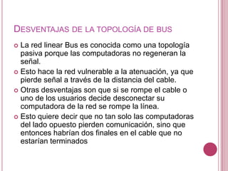 DESVENTAJAS DE LA TOPOLOGÍA DE BUS
 La red linear Bus es conocida como una topología
  pasiva porque las computadoras no regeneran la
  señal.
 Esto hace la red vulnerable a la atenuación, ya que
  pierde señal a través de la distancia del cable.
 Otras desventajas son que si se rompe el cable o
  uno de los usuarios decide desconectar su
  computadora de la red se rompe la línea.
 Esto quiere decir que no tan solo las computadoras
  del lado opuesto pierden comunicación, sino que
  entonces habrían dos finales en el cable que no
  estarían terminados
 