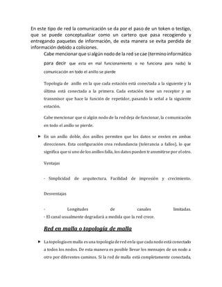 En este tipo de red la comunicación se da por el paso de un token o testigo,
que se puede conceptualizar como un cartero que pasa recogiendo y
entregando paquetes de información, de esta manera se evita perdida de
información debido a colisiones.
Cabe mencionar que sialgún nodo de la red secae (termino informático
para decir que esta en mal funcionamiento o no funciona para nada) la
comunicación en todo el anillo se pierde
Topología de anillo en la que cada estación está conectada a la siguiente y la
última está conectada a la primera. Cada estación tiene un receptor y un
transmisor que hace la función de repetidor, pasando la señal a la siguiente
estación.
Cabe mencionar que si algún nodo de la red deja de funcionar, la comunicación
en todo el anillo se pierde.
 En un anillo doble, dos anillos permiten que los datos se envíen en ambas
direcciones. Esta configuración crea redundancia (tolerancia a fallos), lo que
significa que si uno de los anillos falla, los datos pueden transmitirse por el otro.
Ventajas
· Simplicidad de arquitectura. Facilidad de impresión y crecimiento.
Desventajas
· Longitudes de canales limitadas.
· El canal usualmente degradará a medida que la red crece.
Red en malla o topología de malla
 Latopologíaen malla esuna topologíadered enla que cadanodo está conectado
a todos los nodos. De esta manera es posible llevar los mensajes de un nodo a
otro por diferentes caminos. Si la red de malla está completamente conectada,
 