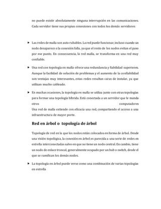 no puede existir absolutamente ninguna interrupción en las comunicaciones.
Cada servidor tiene sus propias conexiones con todos los demás servidores
 Las redes de malla son auto rubables. Lared puede funcionar, incluso cuando un
nodo desaparece o la conexión falla, ya que el resto de los nodos evitan el paso
por ese punto. En consecuencia, la red malla, se transforma en una red muy
confiable.
 Una red con topología en malla ofrece una redundancia y fiabilidad superiores.
Aunque la facilidad de solución de problemas y el aumento de la confiabilidad
son ventajas muy interesantes, estas redes resultan caras de instalar, ya que
utilizan mucho cableado.
 En muchas ocasiones, la topología en malla se utiliza junto con otras topologías
para formar una topología híbrida. Está conectada a un servidor que le manda
otros computadores
Una red de malla extiende con eficacia una red, compartiendo el acceso a una
infraestructura de mayor porte.
Red en árbol o topología de árbol
Topología de red en la que los nodos están colocados en forma de árbol. Desde
una visión topológica, la conexión en árbol es parecida a una serie de redes en
estrella interconectadas salvo en que no tiene un nodo central. En cambio, tiene
un nodo de enlace troncal, generalmente ocupado por un hub o switch, desde el
que se ramifican los demás nodos.
 La topología en árbol puede verse como una combinación de varias topologías
en estrella
 