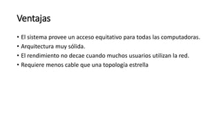 Ventajas
• El sistema provee un acceso equitativo para todas las computadoras.
• Arquitectura muy sólida.
• El rendimiento no decae cuando muchos usuarios utilizan la red.
• Requiere menos cable que una topología estrella
 
