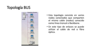 Topología BUS
• Esta topología consiste en varios
nodos conectados que comparten
el mismo cable (nodos) conocido
como línea troncal o Backbone.
• En este tipo de enlaces se puede
utilizar el cable de red o fibra
óptica.
 