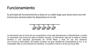 Funcionamiento
Su principio de funcionamiento se basa en un cable largo, que actúa como una red
troncal que conecta todos los dispositivos en la red.
La información que se envía de una computadora a otra viaja directamente o indirectamente, si existe
un controlador que enruta los datos al destino correcto. La información viaja por el cable en ambos
sentidos a una velocidad aproximada de 10/100 Mbps y tiene en sus dos extremos
una resistencia (terminador). Se pueden conectar una gran cantidad de computadoras al bus, si un
computador falla, la comunicación se mantiene, no sucede lo mismo si el bus es el que falla.
 